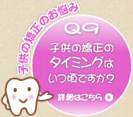 Q9 子供の矯正のタイミングはいつ頃ですか? Q9 子供の矯正のタイミングはいつ頃ですか?